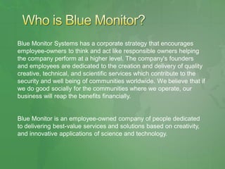 Blue Monitor Systems has a corporate strategy that encourages
employee-owners to think and act like responsible owners helping
the company perform at a higher level. The company's founders
and employees are dedicated to the creation and delivery of quality
creative, technical, and scientific services which contribute to the
security and well being of communities worldwide. We believe that if
we do good socially for the communities where we operate, our
business will reap the benefits financially.


Blue Monitor is an employee-owned company of people dedicated
to delivering best-value services and solutions based on creativity,
and innovative applications of science and technology.
 