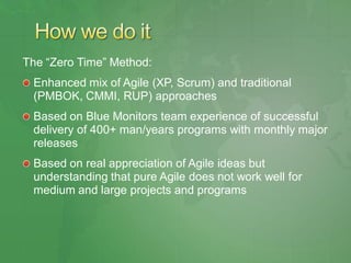 The ―Zero Time‖ Method:
 Enhanced mix of Agile (XP, Scrum) and traditional
 (PMBOK, CMMI, RUP) approaches
 Based on Blue Monitors team experience of successful
 delivery of 400+ man/years programs with monthly major
 releases
 Based on real appreciation of Agile ideas but
 understanding that pure Agile does not work well for
 medium and large projects and programs
 