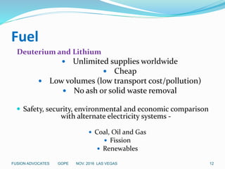 Fuel
Deuterium and Lithium
 Unlimited supplies worldwide
 Cheap
 Low volumes (low transport cost/pollution)
 No ash or solid waste removal
 Safety, security, environmental and economic comparison
with alternate electricity systems -
 Coal, Oil and Gas
 Fission
 Renewables
12FUSION ADVOCATES GOPE NOV. 2016 LAS VEGAS
 