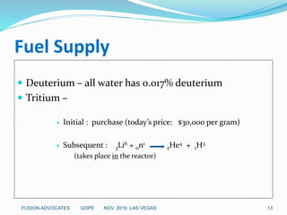 Fuel Supply
 Deuterium – all water has 0.017% deuterium
 Tritium –
 Initial : purchase (today’s price: $30,000 per gram)
 Subsequent : 3Li6 + 0n1
2He4 + 1H3
(takes place in the reactor)
FUSION ADVOCATES GOPE NOV. 2016 LAS VEGAS 13
 