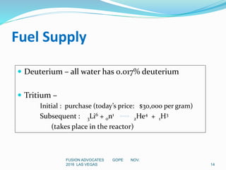 FUSION ADVOCATES GOPE NOV.
2016 LAS VEGAS 14
Fuel Supply
 Deuterium – all water has 0.017% deuterium
 Tritium –
Initial : purchase (today’s price: $30,000 per gram)
Subsequent : 3Li6 + 0n1
2He4 + 1H3
(takes place in the reactor)
 