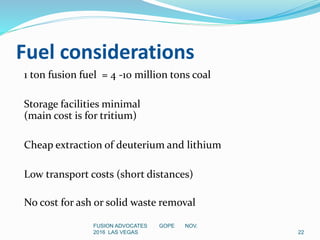 Fuel considerations
1 ton fusion fuel = 4 -10 million tons coal
Storage facilities minimal
(main cost is for tritium)
Cheap extraction of deuterium and lithium
Low transport costs (short distances)
No cost for ash or solid waste removal
22
FUSION ADVOCATES GOPE NOV.
2016 LAS VEGAS
 