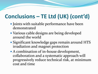 Conclusions – TE Ltd (UK) (cont’d)
 Joints with suitable performance have been
demonstrated
 Various cable designs are being developed
around the world
 Significant knowledge gaps remain around HTS
irradiation and magnet protection
 A combination of in-house development,
collaboration and a systematic approach will
progressively reduce technical risk, at minimum
cost and time
 