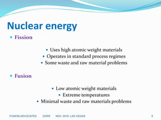 Nuclear energy
 Fissionission
 Uses high atomic weight materials
 Operates in standard process regimes
 Some waste and raw material problems
 Fusion
 Low atomic weight materials
 Extreme temperatures
 Minimal waste and raw materials problems
9FUSION ADVOCATES GOPE NOV. 2016 LAS VEGAS
 