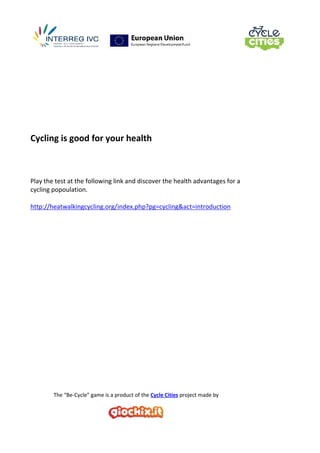 The “Be-Cycle” game is a product of the Cycle Cities project made by
Cycling is good for your health
Play the test at the following link and discover the health advantages for a
cycling popoulation.
http://heatwalkingcycling.org/index.php?pg=cycling&act=introduction
 