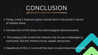 Today, India’s Telecom sector stands 2nd in the world in terms
of market share.
Introduction of 5G shows the technological advancements.
The analysis tell us that the industry has its own challenges to
overcome like the infrastructure, speed, and prices.
Despite all of this, it is one of the most crucial industries in India.
CONCLUSION
 
