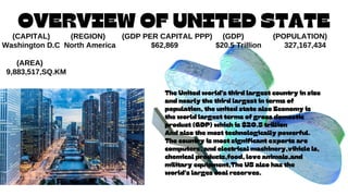 OVERVIEW OF UNITED STATE
(CAPITAL) (REGION) (GDP PER CAPITAL PPP) (GDP) (POPULATION)
Washington D.C North America $62,869 $20.5 Trillion 327,167,434
(AREA)
9,883,517,SQ.KM
The United world's third largest country in size
and nearly the third largest in terms of
population, the united state also Economy is
the world largest terms of gross domestic
product (GDP) which is $20.5 trillion
And also the most technologically powerful.
The country is most significant exports are
computers, and electrical machinery,vihicle ls,
chemical products,food, love animals,and
military equipment,The US also has the
world's larges coal reserves.
 