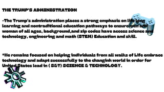 THE TRUMP'S ADMINISTRATION
-The Trump's administration places a strong emphasis on life long
learning and nontraditional education pathways to ensure men and
woman of all ages, background,and zip codes have access science and
technology, engineering and math (STEM) Education and skill.
*He remains focused on helping individuals from all walks of Life embrace
technology and adapt successfully to the changinh world in order for
United States lead in ( S&T) SCIENCE & TECHNOLOGY.
 
