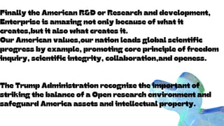 Internet of Things will explode as connectivity becomes more extensive
Artificial Intelligence and Machine Learning technology will also flourish
Intelligent Automation will help simplify operations
Edge Computing will also gain more interest as businesses adjust to new ways of operating
DevOps will be necessary in getting everything to work together efficiently
Trends and the Future of
Telecommunications
Finally the American R&D or Research and development,
Enterprise is amazing not only because of what it
creates,but it also what creates it.
Our American values,our nation leads global scientific
progress by example, promoting core principle of freedom
inquiry, scientific integrity, collaboration,and openess.
The Trump Administration recognize the important of
striking the balance of a Open research environment and
safeguard America assets and intellectual property.
 