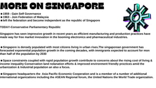 MORE ON SINGAPORE
☻︎
1959 - Gain Self Governance
☻︎
1963 - Join Federation of Malaysia
☻︎
left the federation and become independent as the republic of Singapore
TODAY-Conservative Parliamentary Republic
Singapore has seen impressive growth in recent years as efficient manufacturing and production practices have
made way for free market innovation in the booming electronics and pharmaceutical industries.
☻︎
Singapore is densely populated with most citizens living in urban rises.The singaporean government has
forecasted exponential population growth in the coming decades, with immigrants expected to account for mon
than half of the population by 2030
☻︎
Space constraints coupled with rapid population growth contribute to concerns about the rising cost of living &
income inequality Conservation land nolanation efforts & improved environment friendly proctices amid the
urbanization & Industrial population an also a focus.
☻︎
Singapore headquarters the Asia Pacific Economic Cooperation and is a member of a number of additional
international organizations including the ASEAN Regional forum, the United Nations the World Trade organization.
 