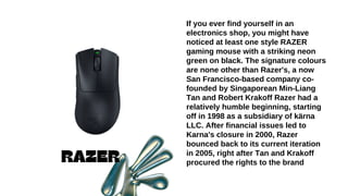 RAZER
If you ever find yourself in an
electronics shop, you might have
noticed at least one style RAZER
gaming mouse with a striking neon
green on black. The signature colours
are none other than Razer's, a now
San Francisco-based company co-
founded by Singaporean Min-Liang
Tan and Robert Krakoff Razer had a
relatively humble beginning, starting
off in 1998 as a subsidiary of kärna
LLC. After financial issues led to
Karna's closure in 2000, Razer
bounced back to its current iteration
in 2005, right after Tan and Krakoff
procured the rights to the brand
 
