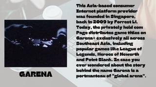 GARENA
This Asia-based consumer
Internet platform provider
was founded in Singapore,
back in 2009 by Forrest Li.
Today, the privately held com
Page distributes game titles on
Garena+ exclusively all across
Southeast Asia, including
popular games like League of
Legends, Heroes of Newerth
and Point Blank. In case you
ever wondered about the story
behind the name Garena is a
portmanteau of "global arena".
 