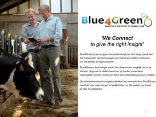 ‘We Connect
          to give the right insight’
Blue4Green is een jong en innovatief bedrijf dat zich bezig houdt met
het ontwikkelen van technologie voor betere en snellere methodes
om dierziektes te diagnosticeren.

Blue4Green’s technologie maakt het dierenartsen mogelijk om in de
stal een diagnose te stellen waardoor zij sneller preventieve
maatregelen kunnen nemen en direct een behandeling kunnen inzetten.

De baanbrekende technologie ontwikkeld en vermarkt door Blue4Green
opent de deur naar nieuwe mogelijkheden om het welzijn van mens
en dier te verbeteren.




                                                                1
 