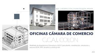 C.C.A.I. COLON
OFICINAS CÁMARA DE COMERCIO
AREA: 2,500.00M2 | CCAI | CIUDAD DE COLON, PANAMÁ.
Modelado de Arquitectura, Estructura y M.E.P. para diseño, coordinación, simulación y
proceso B.I.M. P.M. durante la construcción.
2014
 