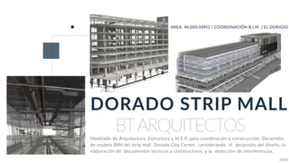 BTARQUITECTOS
DORADO STRIP MALL
AREA: 40,000.00M2 | COORDINACIÓN B.I.M. | EL DORADO
Modelado de Arquitectura, Estructura y M.E.P. para coordinación y construcción. Desarrollo
de modelo BIM del strip mall Dorado City Center, considerando el desarrollo del diseño, la
elaboración de documentos técnicos y constructivos, y la detección de interferencias.
2014
 