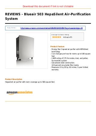 Download this document if link is not clickable
REVIEWS - Blueair 503 HepaSilent Air-Purification
System
Product Details :
http://www.amazon.com/exec/obidos/ASIN/B002A9JHBW?tag=hawaiianlegac-20
Average Customer Rating
4.6 out of 5
Product Feature
Energy Star 3-speed air purifier with HEPASilentq
technology
5 air changes per hour for rooms up to 580 squareq
feet
CADR rating of 375 for smoke, dust, and pollen;q
SurroundAir system
Galvanized steel construction;q
100-percent-recyclable filter media
Measures 13 by 20 by 26 inches; 5-year limitedq
warranty
Product Description
Hepasilent air purifier with room coverage up to 580-square feet.
 