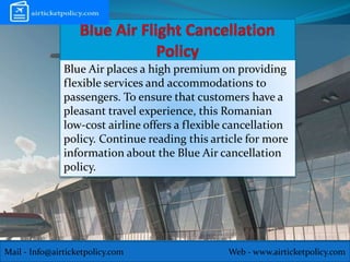 Mail - Info@airticketpolicy.com Web - www.airticketpolicy.com
Blue Air places a high premium on providing
flexible services and accommodations to
passengers. To ensure that customers have a
pleasant travel experience, this Romanian
low-cost airline offers a flexible cancellation
policy. Continue reading this article for more
information about the Blue Air cancellation
policy.
 