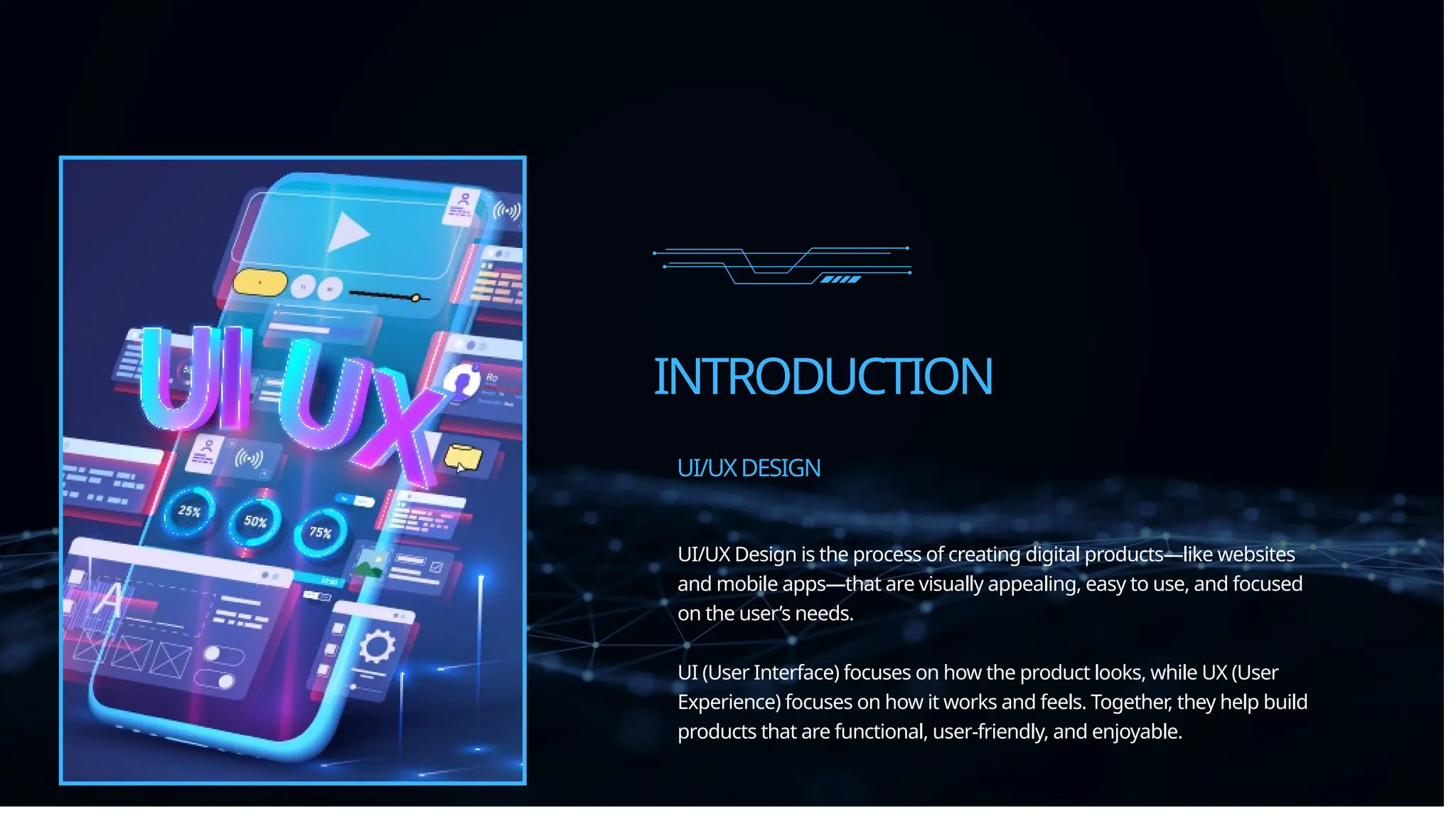 INTRODUCTION
UI/UX Design is the process of creating digital products—like websites
and mobile apps—that are visually appealing, easy to use, and focused
on the user’s needs.
UI (User Interface) focuses on how the product looks, while UX (User
Experience) focuses on how it works and feels. Together, they help build
products that are functional, user-friendly, and enjoyable.
UI/UXDESIGN
 