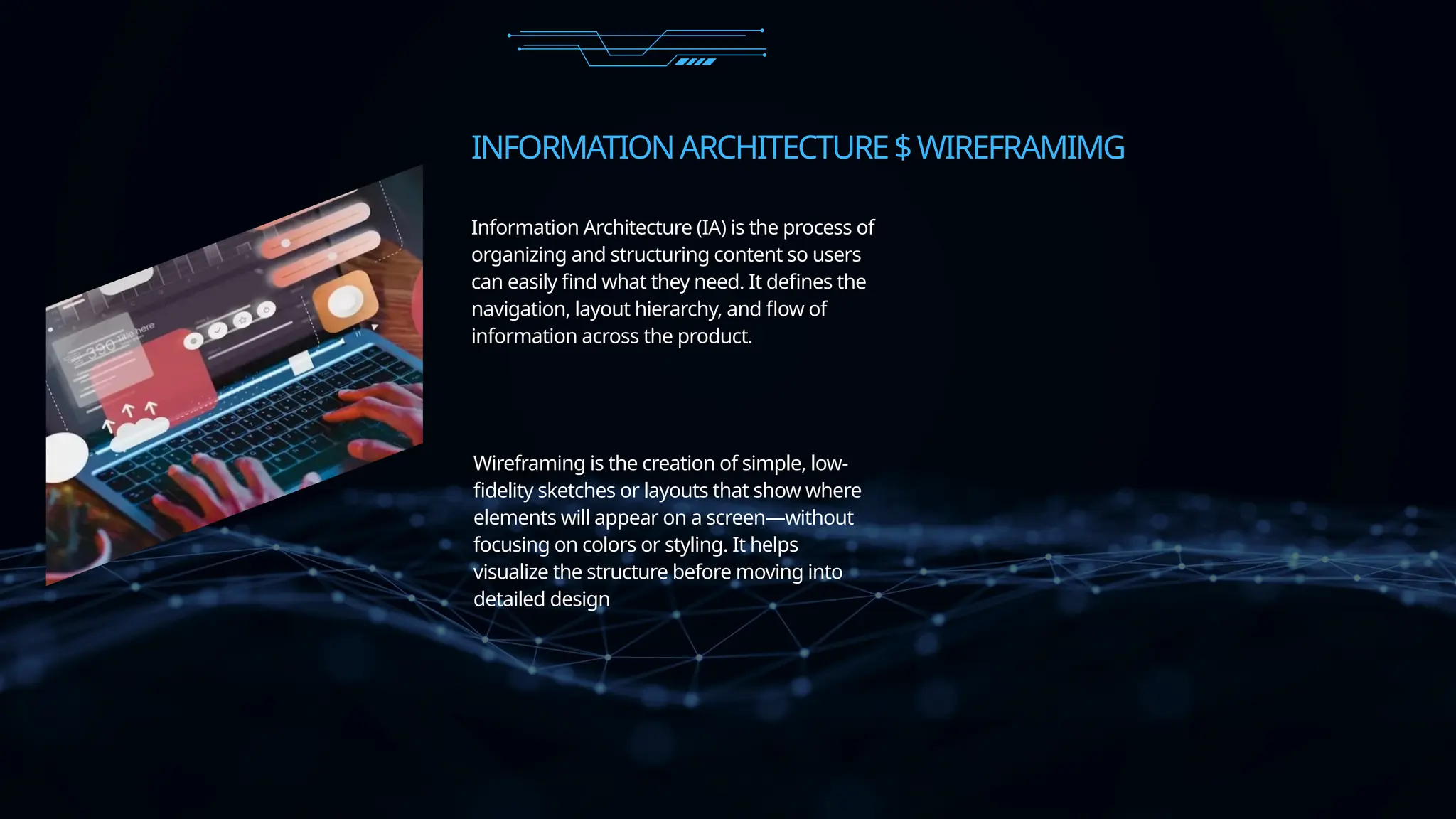INFORMATIONARCHITECTURE$WIREFRAMIMG
Wireframing is the creation of simple, low-
fidelity sketches or layouts that show where
elements will appear on a screen—without
focusing on colors or styling. It helps
visualize the structure before moving into
detailed design
Information Architecture (IA) is the process of
organizing and structuring content so users
can easily find what they need. It defines the
navigation, layout hierarchy, and flow of
information across the product.
 