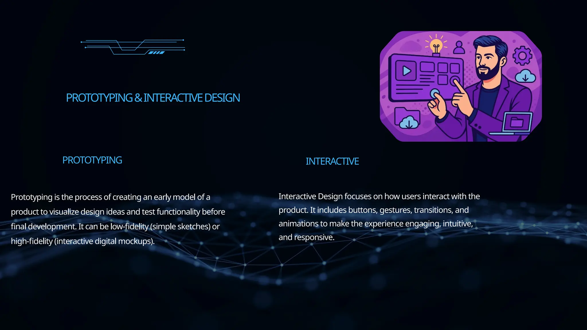 PROTOTYPING&INTERACTIVEDESIGN
Prototyping is the process of creating an early model of a
product to visualize design ideas and test functionality before
final development. It can be low-fidelity (simple sketches) or
high-fidelity (interactive digital mockups).
PROTOTYPING
Interactive Design focuses on how users interact with the
product. It includes buttons, gestures, transitions, and
animations to make the experience engaging, intuitive,
and responsive.
INTERACTIVE
 