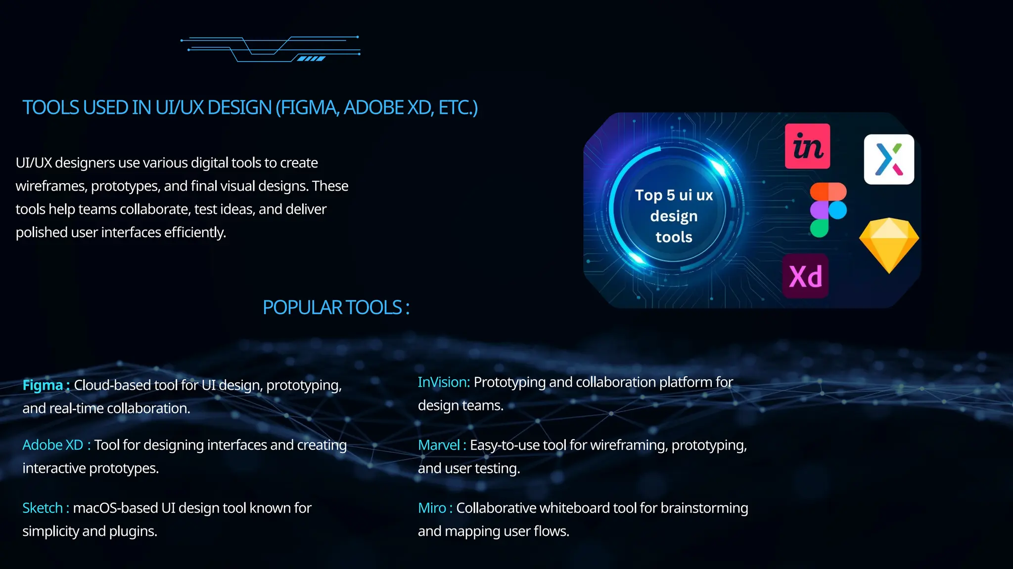 TOOLSUSEDINUI/UXDESIGN(FIGMA,ADOBEXD,ETC.)
UI/UX designers use various digital tools to create
wireframes, prototypes, and final visual designs. These
tools help teams collaborate, test ideas, and deliver
polished user interfaces efficiently.
POPULARTOOLS:
Figma : Cloud-based tool for UI design, prototyping,
and real-time collaboration.
Adobe XD : Tool for designing interfaces and creating
interactive prototypes.
Sketch : macOS-based UI design tool known for
simplicity and plugins.
InVision: Prototyping and collaboration platform for
design teams.
Marvel : Easy-to-use tool for wireframing, prototyping,
and user testing.
Miro : Collaborative whiteboard tool for brainstorming
and mapping user flows.
 