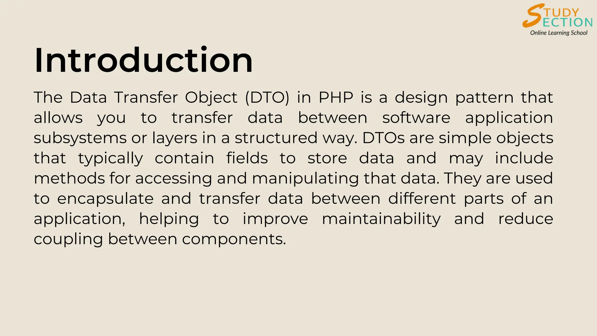 Introduction
The Data Transfer Object (DTO) in PHP is a design pattern that
allows you to transfer data between software application
subsystems or layers in a structured way. DTOs are simple objects
that typically contain fields to store data and may include
methods for accessing and manipulating that data. They are used
to encapsulate and transfer data between different parts of an
application, helping to improve maintainability and reduce
coupling between components.
 