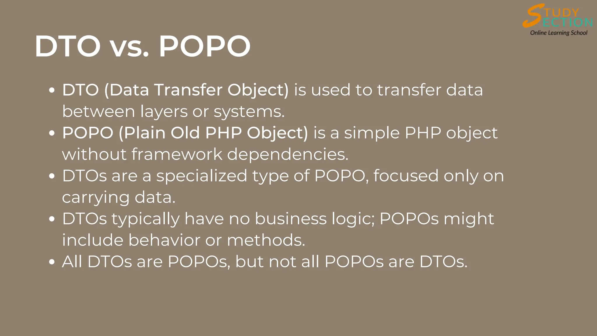 DTO vs. POPO
DTO (Data Transfer Object) is used to transfer data
between layers or systems.
POPO (Plain Old PHP Object) is a simple PHP object
without framework dependencies.
DTOs are a specialized type of POPO, focused only on
carrying data.
DTOs typically have no business logic; POPOs might
include behavior or methods.
All DTOs are POPOs, but not all POPOs are DTOs.
 