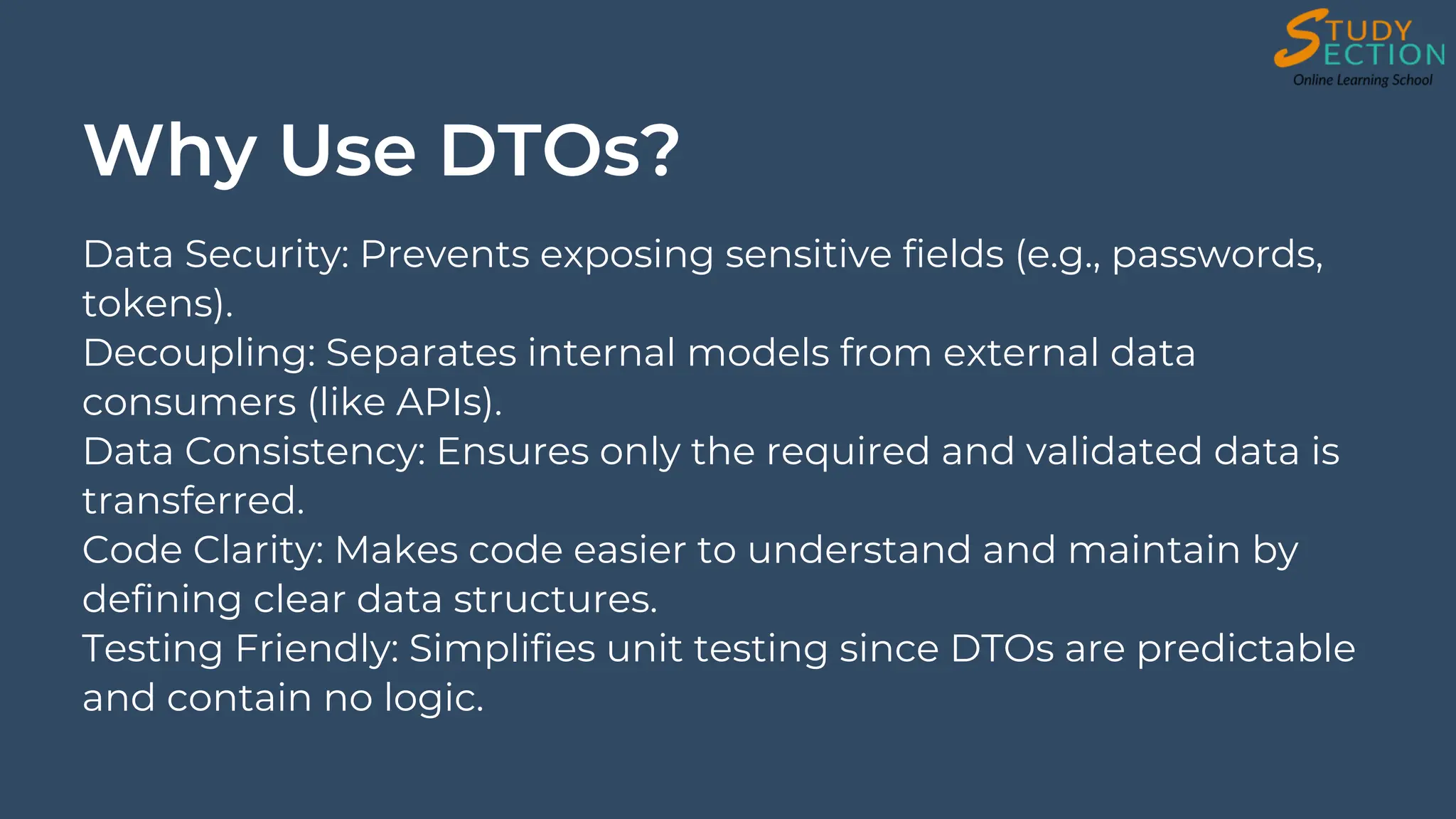 Why Use DTOs?
Data Security: Prevents exposing sensitive fields (e.g., passwords,
tokens).
Decoupling: Separates internal models from external data
consumers (like APIs).
Data Consistency: Ensures only the required and validated data is
transferred.
Code Clarity: Makes code easier to understand and maintain by
defining clear data structures.
Testing Friendly: Simplifies unit testing since DTOs are predictable
and contain no logic.
 