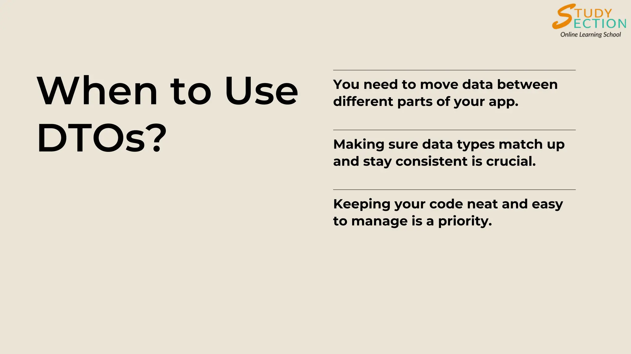 When to Use
DTOs?
You need to move data between
different parts of your app.
Making sure data types match up
and stay consistent is crucial.
Keeping your code neat and easy
to manage is a priority.
 