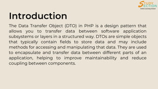 Introduction
The Data Transfer Object (DTO) in PHP is a design pattern that
allows you to transfer data between software application
subsystems or layers in a structured way. DTOs are simple objects
that typically contain fields to store data and may include
methods for accessing and manipulating that data. They are used
to encapsulate and transfer data between different parts of an
application, helping to improve maintainability and reduce
coupling between components.
 