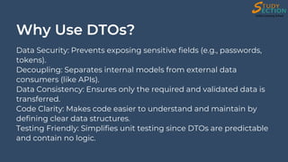 Why Use DTOs?
Data Security: Prevents exposing sensitive fields (e.g., passwords,
tokens).
Decoupling: Separates internal models from external data
consumers (like APIs).
Data Consistency: Ensures only the required and validated data is
transferred.
Code Clarity: Makes code easier to understand and maintain by
defining clear data structures.
Testing Friendly: Simplifies unit testing since DTOs are predictable
and contain no logic.
 