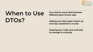 When to Use
DTOs?
You need to move data between
different parts of your app.
Making sure data types match up
and stay consistent is crucial.
Keeping your code neat and easy
to manage is a priority.
 