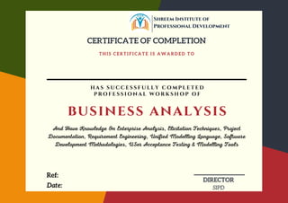 T H I S C E R T I F I C A T E I S A W A R D E D T O
CERTIFICATE OF COMPLETION
Date:
DIRECTOR
SIPD
business analysis
H A S S U C C E S S F U L L Y C O M P L E T E D
P R O F E S S I O N A L W O R K S H O P O F
And Have Knowledge On Enterprise Analysis, Elicitation Techniques, Project
Documentation, Requirement Engineering, Unified Modelling Language, Software
Development Methodologies, USer Acceptance Testing & Modelling Tools
Ref:
Shreem Institute of
Professional Development
 