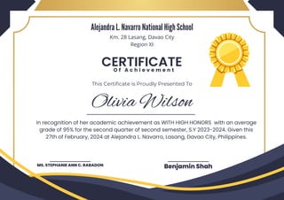 Olivia Wilson
MS. STEPHANIE ANN C. RABADON Benjamin Shah
CERTIFICATE
O f A c h i e v e m e n t
This Certificate is Proudly Presented To
in recognition of her academic achievement as WITH HIGH HONORS with an average
grade of 95% for the second quarter of second semester, S.Y 2023-2024. Given this
27th of February, 2024 at Alejandra L. Navarro, Lasang, Davao City, Philippines.
Alejandra L. Navarro National High School
Km. 28 Lasang, Davao City
Region XI
 