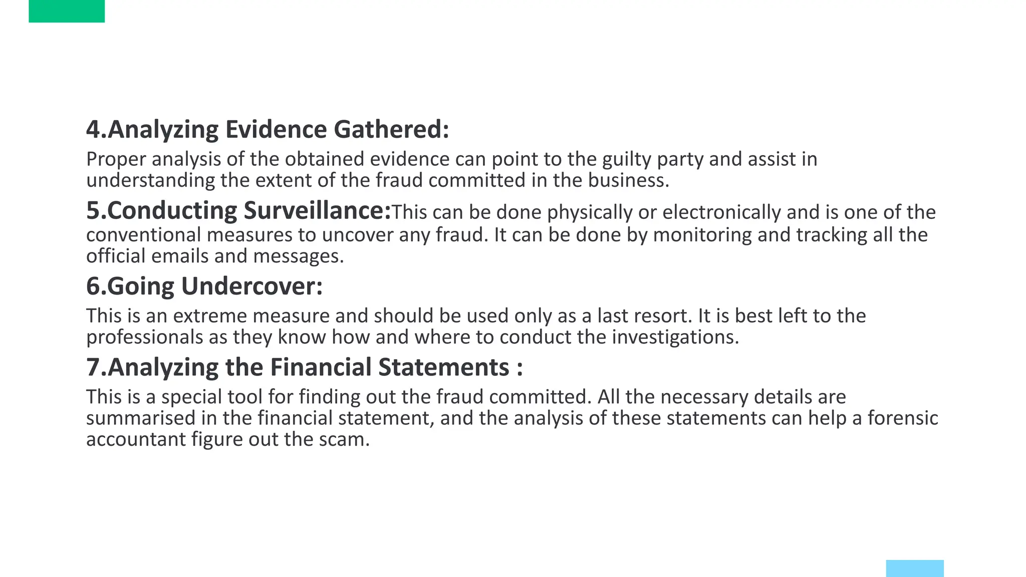 4.Analyzing Evidence Gathered:
Proper analysis of the obtained evidence can point to the guilty party and assist in
understanding the extent of the fraud committed in the business.
5.Conducting Surveillance:This can be done physically or electronically and is one of the
conventional measures to uncover any fraud. It can be done by monitoring and tracking all the
official emails and messages.
6.Going Undercover:
This is an extreme measure and should be used only as a last resort. It is best left to the
professionals as they know how and where to conduct the investigations.
7.Analyzing the Financial Statements :
This is a special tool for finding out the fraud committed. All the necessary details are
summarised in the financial statement, and the analysis of these statements can help a forensic
accountant figure out the scam.
 