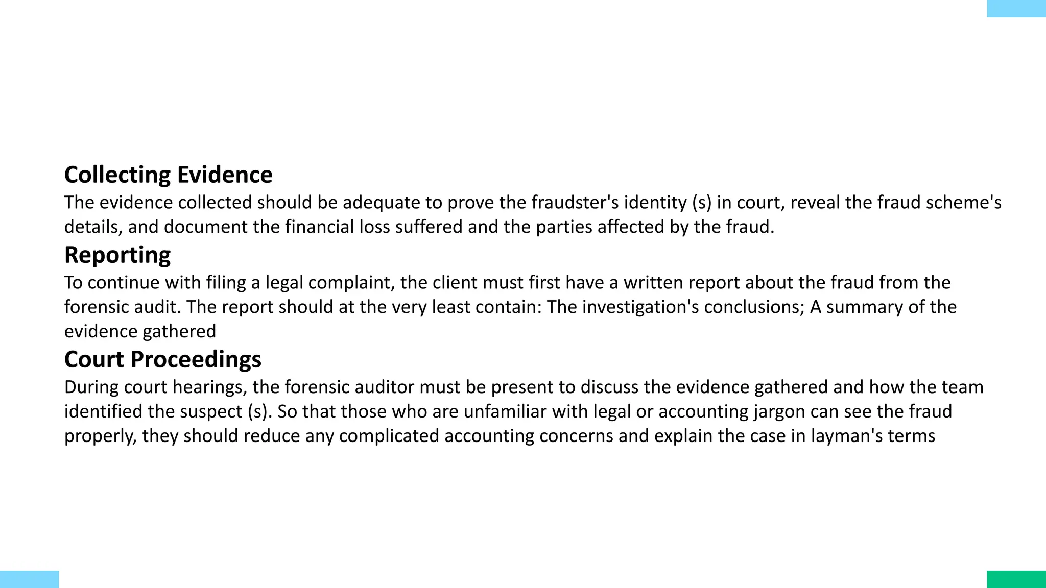 Collecting Evidence
The evidence collected should be adequate to prove the fraudster's identity (s) in court, reveal the fraud scheme's
details, and document the financial loss suffered and the parties affected by the fraud.
Reporting
To continue with filing a legal complaint, the client must first have a written report about the fraud from the
forensic audit. The report should at the very least contain: The investigation's conclusions; A summary of the
evidence gathered
Court Proceedings
During court hearings, the forensic auditor must be present to discuss the evidence gathered and how the team
identified the suspect (s). So that those who are unfamiliar with legal or accounting jargon can see the fraud
properly, they should reduce any complicated accounting concerns and explain the case in layman's terms
 