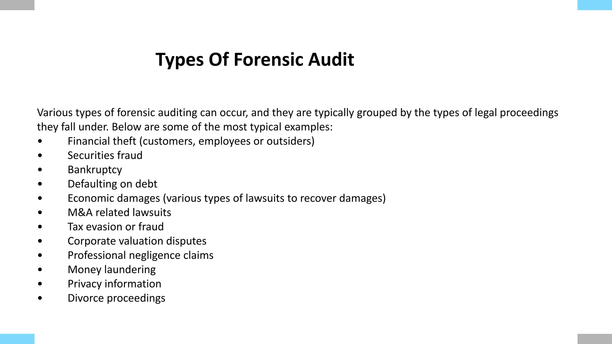 Various types of forensic auditing can occur, and they are typically grouped by the types of legal proceedings
they fall under. Below are some of the most typical examples:
• Financial theft (customers, employees or outsiders)
• Securities fraud
• Bankruptcy
• Defaulting on debt
• Economic damages (various types of lawsuits to recover damages)
• M&A related lawsuits
• Tax evasion or fraud
• Corporate valuation disputes
• Professional negligence claims
• Money laundering
• Privacy information
• Divorce proceedings
Types Of Forensic Audit
 