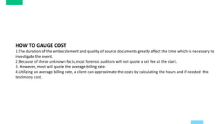 HOW TO GAUGE COST
1.The duration of the embezzlement and quality of source documents greatly affect the time which is necessary to
investigate the event.
2.Because of these unknown facts,most forensic auditors will not quote a set fee at the start.
3. However, most will quote the average billing rate.
4.Utilizing an average billing rate, a client can approximate the costs by calculating the hours and if needed the
testimony cost.
 