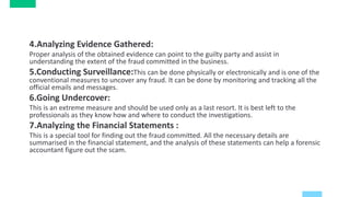 4.Analyzing Evidence Gathered:
Proper analysis of the obtained evidence can point to the guilty party and assist in
understanding the extent of the fraud committed in the business.
5.Conducting Surveillance:This can be done physically or electronically and is one of the
conventional measures to uncover any fraud. It can be done by monitoring and tracking all the
official emails and messages.
6.Going Undercover:
This is an extreme measure and should be used only as a last resort. It is best left to the
professionals as they know how and where to conduct the investigations.
7.Analyzing the Financial Statements :
This is a special tool for finding out the fraud committed. All the necessary details are
summarised in the financial statement, and the analysis of these statements can help a forensic
accountant figure out the scam.
 