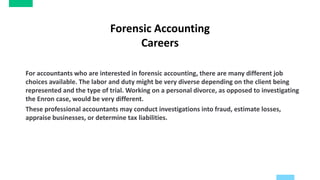 Forensic Accounting
Careers
For accountants who are interested in forensic accounting, there are many different job
choices available. The labor and duty might be very diverse depending on the client being
represented and the type of trial. Working on a personal divorce, as opposed to investigating
the Enron case, would be very different.
These professional accountants may conduct investigations into fraud, estimate losses,
appraise businesses, or determine tax liabilities.
 