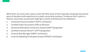 While there are many other ways to enter the field, most of them typically include gaining several
years of standard audit experience at a public accounting company. To advance their careers in
forensic accounting, accountants might get a variety of professional accreditations.
1. Chartered Financial Analyst® (CFA®) certification
2. Certified Public Accountant (CPA) certification
3. Chartered Alternative Investment Analyst (CAIA®) designation
4. Certified Financial Planner® (CFP®) designation
5. Financial Risk Manager (FRM®) certification
6. Financial Modeling & Valuation Analyst (FMVA)® certification
 