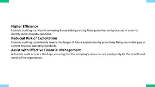 Higher Efficiency
Forensic auditing is critical in reviewing & researching existing fiscal guidelines and processes in order to
identify more powerful solutions.
Reduced Risk of Exploitation
Forensic auditing considerably lowers the danger of future exploitation by proactively fixing any visible gaps in
current financial operating standards.
Assist with Effective Financial Management
A forensic audit acts as a third eye, ensuring that the company’s resources are used purely for the benefit and
needs of the organization.
 
