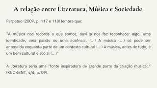 DECEMBER 2020
A relação entre Literatura, Música e Sociedade
Perpetuo (2009, p. 117 e 118) lembra que:
“A música nos recorda o que somos, ouvi-la nos faz reconhecer algo, uma
identidade, uma paixão ou uma ausência. (...) A música (...) só pode ser
entendida enquanto parte de um contexto cultural (...) A música, antes de tudo, é
um bem cultural e social (...)”
A literatura seria uma “fonte inspiradora de grande parte da criação musical.”
(RUCKENT, s/d, p. 09).
 