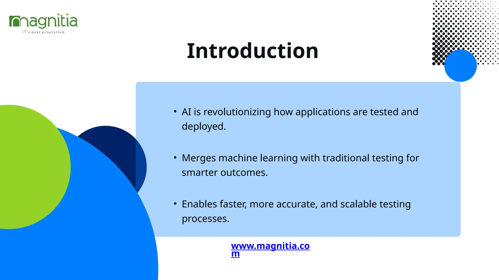 Introduction
• AI is revolutionizing how applications are tested and
deployed.
• Enables faster, more accurate, and scalable testing
processes.
• Merges machine learning with traditional testing for
smarter outcomes.
www.magnitia.co
m
 