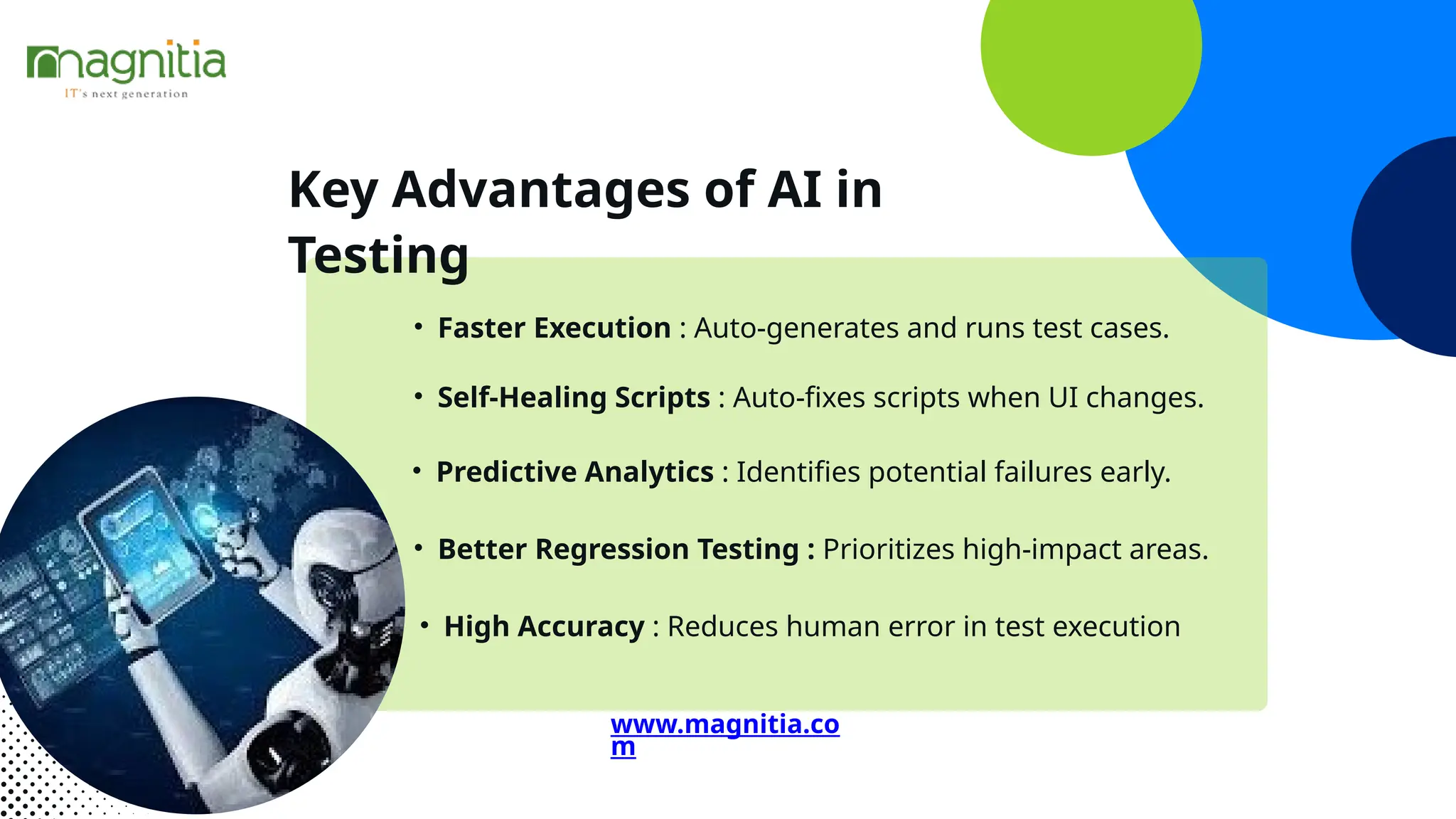 Key Advantages of AI in
Testing
• Faster Execution : Auto-generates and runs test cases.
• Self-Healing Scripts : Auto-fixes scripts when UI changes.
• Predictive Analytics : Identifies potential failures early.
• Better Regression Testing : Prioritizes high-impact areas.
• High Accuracy : Reduces human error in test execution
www.magnitia.co
m
 