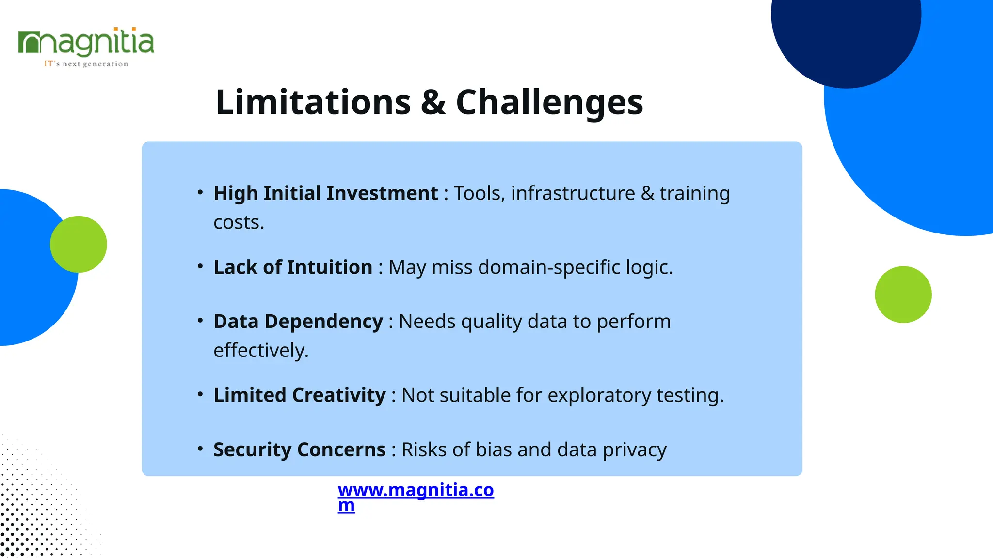 Limitations & Challenges
• High Initial Investment : Tools, infrastructure & training
costs.
• Lack of Intuition : May miss domain-specific logic.
• Data Dependency : Needs quality data to perform
effectively.
• Limited Creativity : Not suitable for exploratory testing.
• Security Concerns : Risks of bias and data privacy
www.magnitia.co
m
 