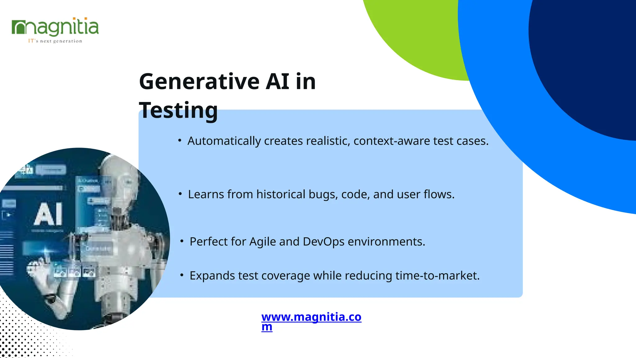 Generative AI in
Testing
• Perfect for Agile and DevOps environments.
• Automatically creates realistic, context-aware test cases.
• Learns from historical bugs, code, and user flows.
• Expands test coverage while reducing time-to-market.
www.magnitia.co
m
 