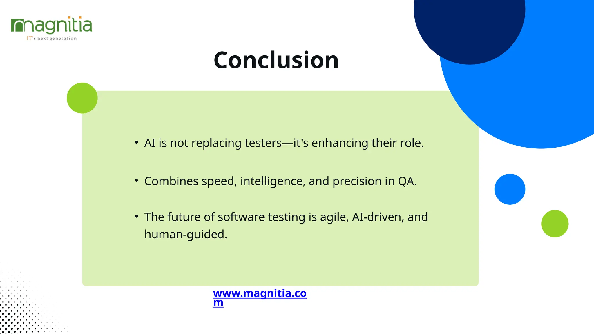 Conclusion
• AI is not replacing testers—it's enhancing their role.
• Combines speed, intelligence, and precision in QA.
• The future of software testing is agile, AI-driven, and
human-guided.
www.magnitia.co
m
 