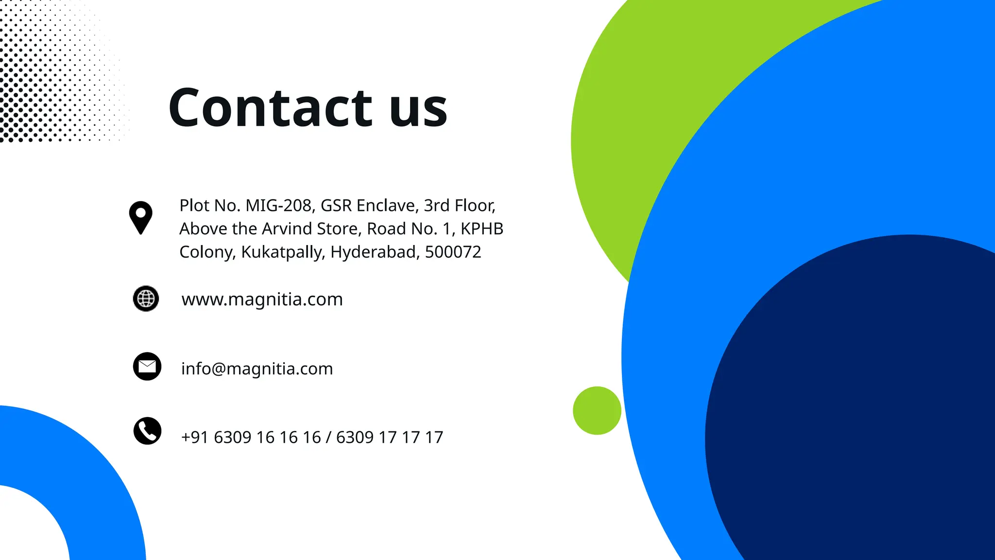Contact us
+91 6309 16 16 16 / 6309 17 17 17
info@magnitia.com
Plot No. MIG-208, GSR Enclave, 3rd Floor,
Above the Arvind Store, Road No. 1, KPHB
Colony, Kukatpally, Hyderabad, 500072
www.magnitia.com
 