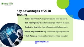 Key Advantages of AI in
Testing
• Faster Execution : Auto-generates and runs test cases.
• Self-Healing Scripts : Auto-fixes scripts when UI changes.
• Predictive Analytics : Identifies potential failures early.
• Better Regression Testing : Prioritizes high-impact areas.
• High Accuracy : Reduces human error in test execution
www.magnitia.co
m
 